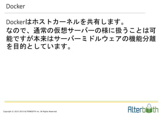 Copyright © 2015-2015 ALTERBOOTH inc. All Rights Reserved.
Dockerはホストカーネルを共有します。
なので、通常の仮想サーバーの様に扱うことは可
能ですが本来はサーバーミドルウェアの機能分離
を目的としています。
Docker
 