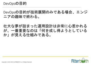 Copyright © 2015-2015 ALTERBOOTH inc. All Rights Reserved.
DevOpsの目的が技術展開のみである場合、エンジ
ニアの趣味で終わる。
壮大な夢が詰まった運用設計は非常に心惹かれる
が、一番重要なのは「何を成し得ようとしている
か」が見える仕組みである。
DevOpsの目的
 