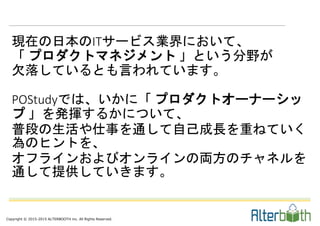 Copyright © 2015-2015 ALTERBOOTH inc. All Rights Reserved.
現在の日本のITサービス業界において、
「 プロダクトマネジメント 」という分野が
欠落しているとも言われています。
POStudyでは、いかに「 プロダクトオーナーシッ
プ 」を発揮するかについて、
普段の生活や仕事を通して自己成長を重ねていく
為のヒントを、
オフラインおよびオンラインの両方のチャネルを
通して提供していきます。
 
