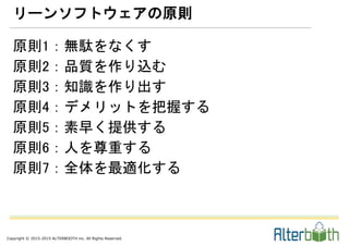 Copyright © 2015-2015 ALTERBOOTH inc. All Rights Reserved.
原則1：無駄をなくす
原則2：品質を作り込む
原則3：知識を作り出す
原則4：デメリットを把握する
原則5：素早く提供する
原則6：人を尊重する
原則7：全体を最適化する
リーンソフトウェアの原則
 