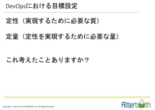 Copyright © 2015-2015 ALTERBOOTH inc. All Rights Reserved.
定性（実現するために必要な質）
定量（定性を実現するために必要な量）
これ考えたことありますか？
DevOpsにおける目標設定
 