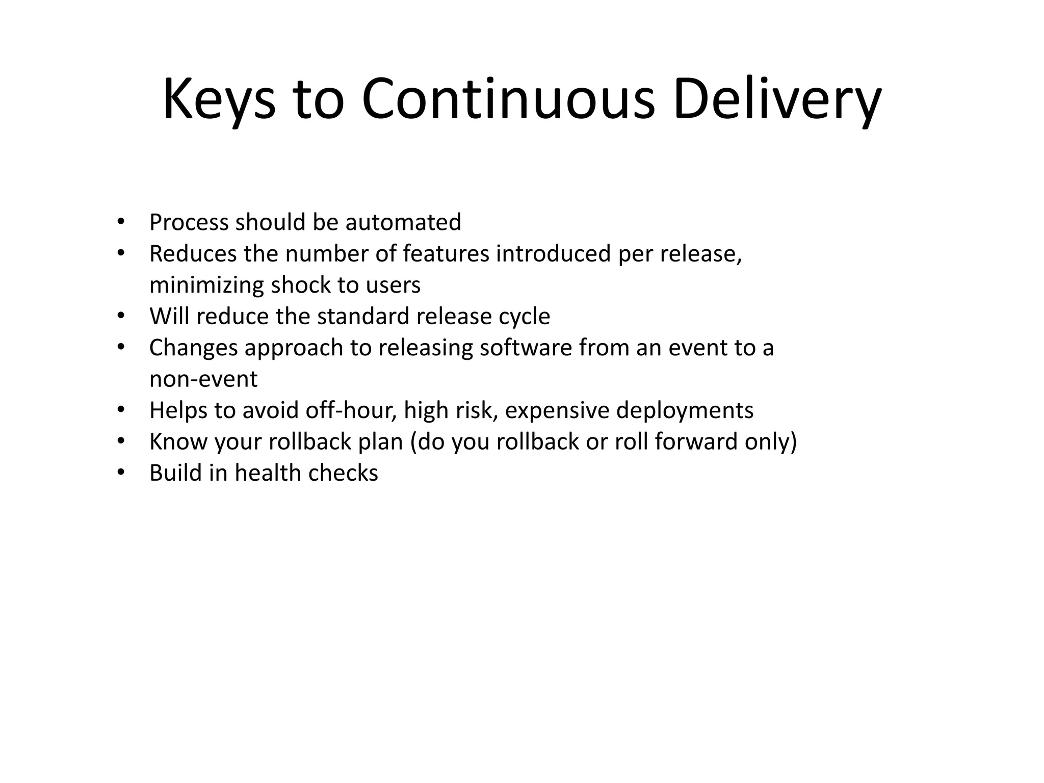 Keys to Continuous Delivery 
• Process should be automated 
• Reduces the number of features introduced per release, 
minimizing shock to users 
• Will reduce the standard release cycle 
• Changes approach to releasing software from an event to a 
non-event 
• Helps to avoid off-hour, high risk, expensive deployments 
• Know your rollback plan (do you rollback or roll forward only) 
• Build in health checks 
 