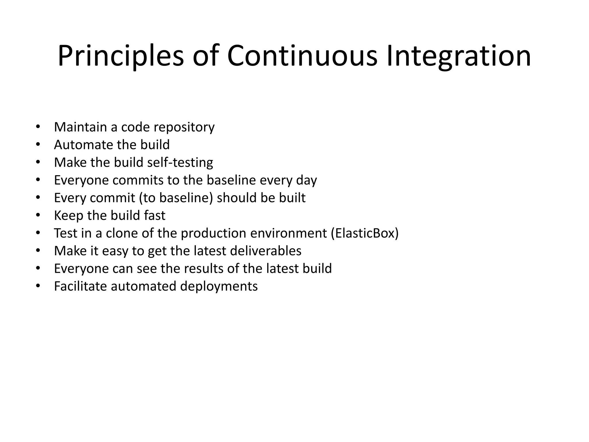 Principles of Continuous Integration 
• Maintain a code repository 
• Automate the build 
• Make the build self-testing 
• Everyone commits to the baseline every day 
• Every commit (to baseline) should be built 
• Keep the build fast 
• Test in a clone of the production environment (ElasticBox) 
• Make it easy to get the latest deliverables 
• Everyone can see the results of the latest build 
• Facilitate automated deployments 
 