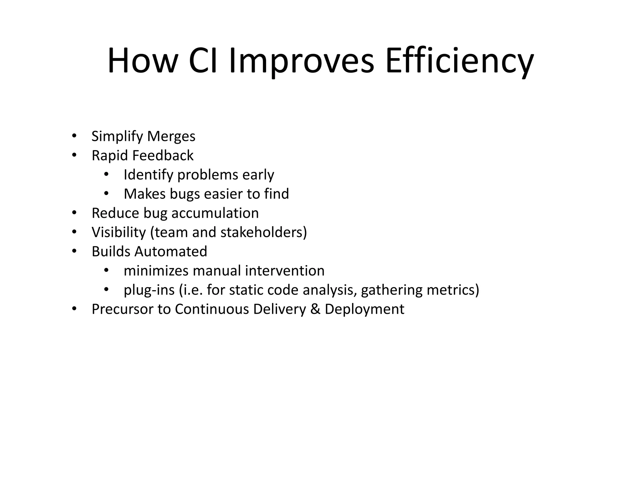How CI Improves Efficiency 
• Simplify Merges 
• Rapid Feedback 
• Identify problems early 
• Makes bugs easier to find 
• Reduce bug accumulation 
• Visibility (team and stakeholders) 
• Builds Automated 
• minimizes manual intervention 
• plug-ins (i.e. for static code analysis, gathering metrics) 
• Precursor to Continuous Delivery & Deployment 
 