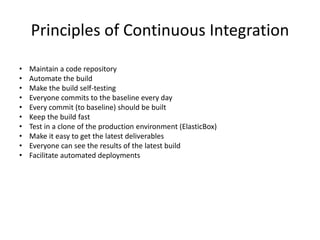 Principles of Continuous Integration 
• Maintain a code repository 
• Automate the build 
• Make the build self-testing 
• Everyone commits to the baseline every day 
• Every commit (to baseline) should be built 
• Keep the build fast 
• Test in a clone of the production environment (ElasticBox) 
• Make it easy to get the latest deliverables 
• Everyone can see the results of the latest build 
• Facilitate automated deployments 
 