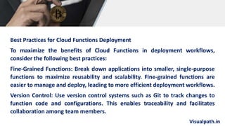 Visualpath.in
Best Practices for Cloud Functions Deployment
To maximize the benefits of Cloud Functions in deployment workflows,
consider the following best practices:
Fine-Grained Functions: Break down applications into smaller, single-purpose
functions to maximize reusability and scalability. Fine-grained functions are
easier to manage and deploy, leading to more efficient deployment workflows.
Version Control: Use version control systems such as Git to track changes to
function code and configurations. This enables traceability and facilitates
collaboration among team members.
 