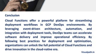 Visualpath.in
Conclusion
Cloud Functions offer a powerful platform for streamlining
deployment workflows in GCP DevOps environments. By
leveraging event-driven architecture, automation, and
integration with deployment tools, DevOps teams can accelerate
software delivery and improve operational efficiency. By
following best practices for deployment and optimization,
organizations can unlock the full potential of Cloud Functions and
drive innovation in the cloud-native era.
 