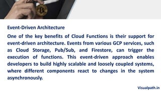 Visualpath.in
Event-Driven Architecture
One of the key benefits of Cloud Functions is their support for
event-driven architecture. Events from various GCP services, such
as Cloud Storage, Pub/Sub, and Firestore, can trigger the
execution of functions. This event-driven approach enables
developers to build highly scalable and loosely coupled systems,
where different components react to changes in the system
asynchronously.
 