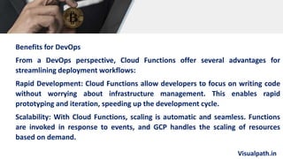 Visualpath.in
Benefits for DevOps
From a DevOps perspective, Cloud Functions offer several advantages for
streamlining deployment workflows:
Rapid Development: Cloud Functions allow developers to focus on writing code
without worrying about infrastructure management. This enables rapid
prototyping and iteration, speeding up the development cycle.
Scalability: With Cloud Functions, scaling is automatic and seamless. Functions
are invoked in response to events, and GCP handles the scaling of resources
based on demand.
 