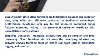 Visualpath.in
Cost Efficiency: Since Cloud Functions are billed based on usage and execution
time, they offer cost efficiency compared to traditional server-based
deployments. Developers only pay for the resources consumed during
function execution, making it an economical choice for workloads with
unpredictable traffic patterns.
Simplified Operations: Managing infrastructure can be complex and time-
consuming. Cloud Functions abstract away the underlying infrastructure,
allowing DevOps teams to focus on higher-level tasks such as monitoring,
logging, and security.
 