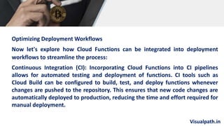 Visualpath.in
Optimizing Deployment Workflows
Now let's explore how Cloud Functions can be integrated into deployment
workflows to streamline the process:
Continuous Integration (CI): Incorporating Cloud Functions into CI pipelines
allows for automated testing and deployment of functions. CI tools such as
Cloud Build can be configured to build, test, and deploy functions whenever
changes are pushed to the repository. This ensures that new code changes are
automatically deployed to production, reducing the time and effort required for
manual deployment.
 