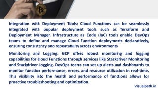 Visualpath.in
Integration with Deployment Tools: Cloud Functions can be seamlessly
integrated with popular deployment tools such as Terraform and
Deployment Manager. Infrastructure as Code (IaC) tools enable DevOps
teams to define and manage Cloud Function deployments declaratively,
ensuring consistency and repeatability across environments.
Monitoring and Logging: GCP offers robust monitoring and logging
capabilities for Cloud Functions through services like Stackdriver Monitoring
and Stackdriver Logging. DevOps teams can set up alerts and dashboards to
monitor function performance, errors, and resource utilization in real-time.
This visibility into the health and performance of functions allows for
proactive troubleshooting and optimization.
 