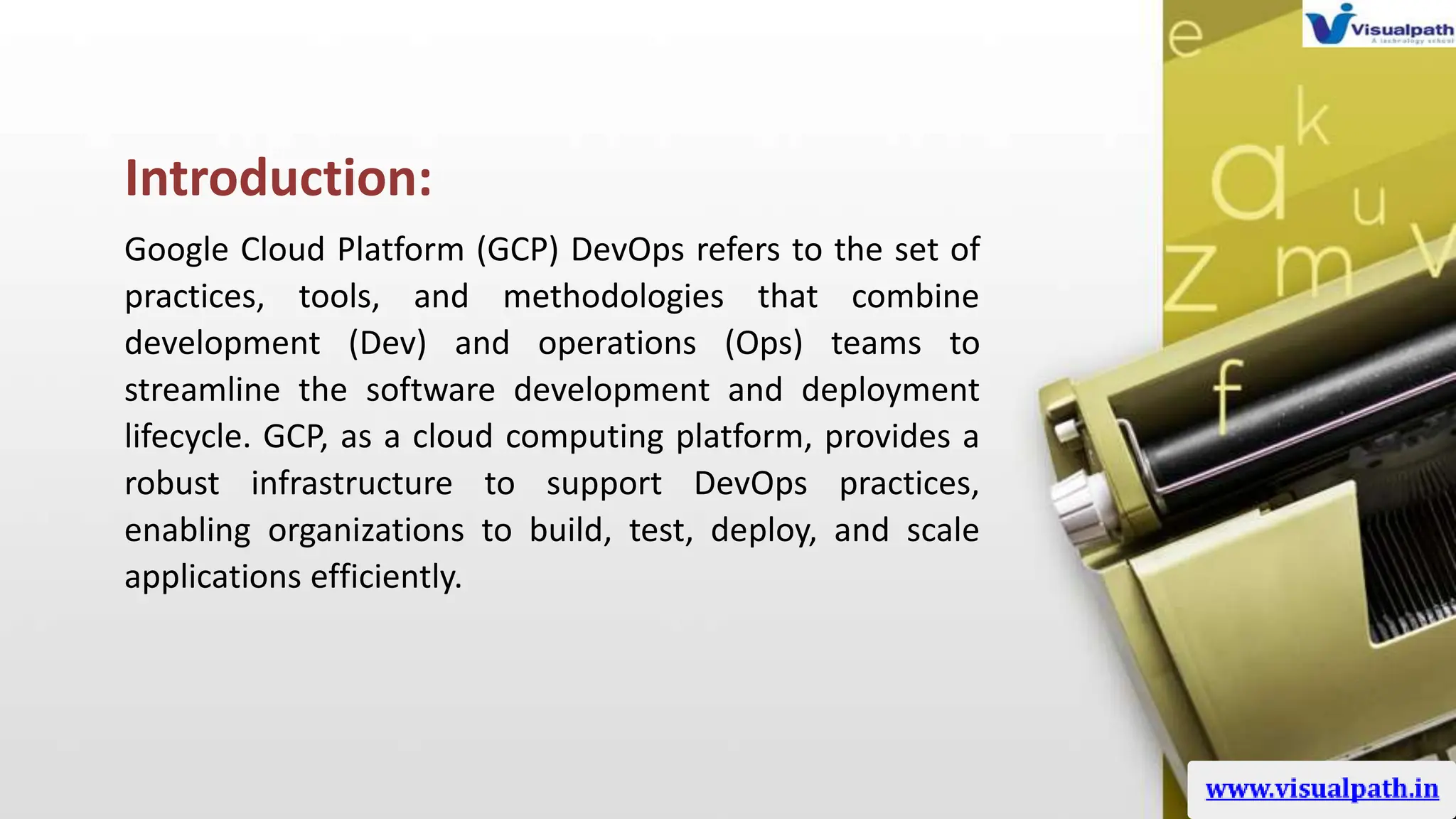 Introduction:
Google Cloud Platform (GCP) DevOps refers to the set of
practices, tools, and methodologies that combine
development (Dev) and operations (Ops) teams to
streamline the software development and deployment
lifecycle. GCP, as a cloud computing platform, provides a
robust infrastructure to support DevOps practices,
enabling organizations to build, test, deploy, and scale
applications efficiently.
 
