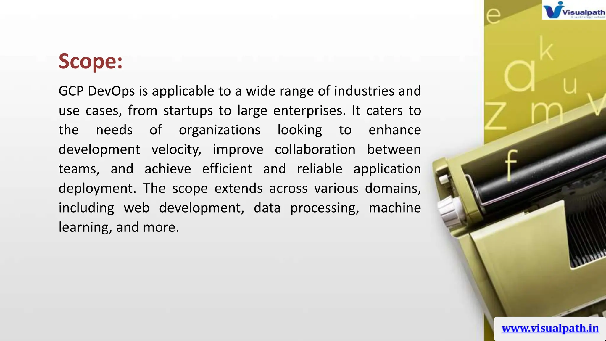 Scope:
GCP DevOps is applicable to a wide range of industries and
use cases, from startups to large enterprises. It caters to
the needs of organizations looking to enhance
development velocity, improve collaboration between
teams, and achieve efficient and reliable application
deployment. The scope extends across various domains,
including web development, data processing, machine
learning, and more.
 