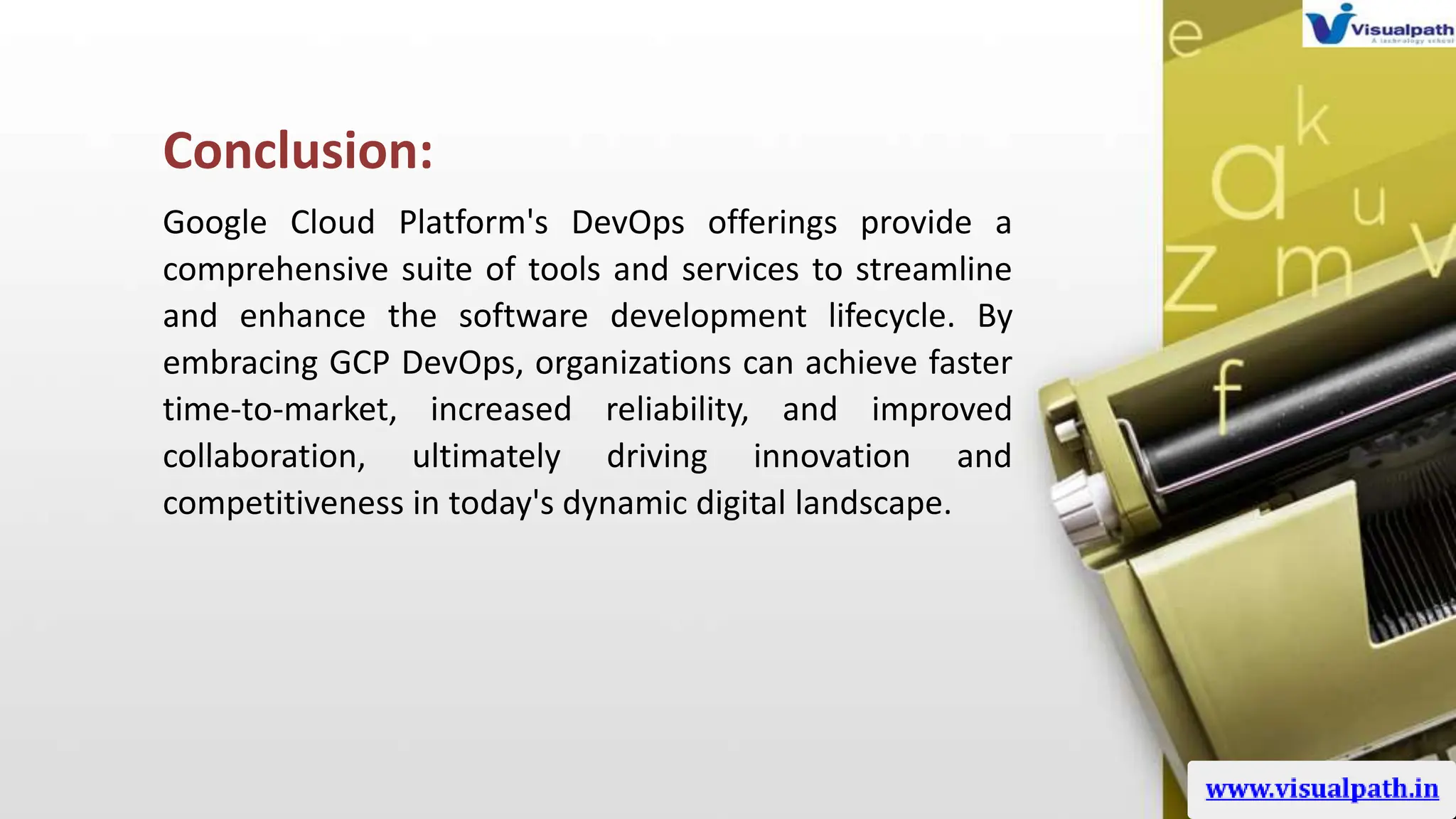 Conclusion:
Google Cloud Platform's DevOps offerings provide a
comprehensive suite of tools and services to streamline
and enhance the software development lifecycle. By
embracing GCP DevOps, organizations can achieve faster
time-to-market, increased reliability, and improved
collaboration, ultimately driving innovation and
competitiveness in today's dynamic digital landscape.
 