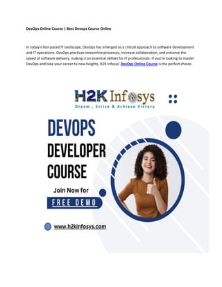 DevOps Online Course | Best Devops Course Online
In today's fast-paced IT landscape, DevOps has emerged as a critical approach to software development
and IT operations. DevOps practices streamline processes, increase collaboration, and enhance the
speed of software delivery, making it an essential skillset for IT professionals. If you're looking to master
DevOps and take your career to new heights, H2K Infosys' DevOps Online Course is the perfect choice.
 