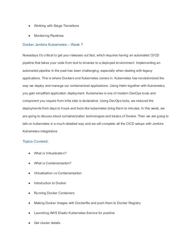 ● Working with Stage Transitions
● Monitoring Pipelines
Docker Jenkins Kubernetes – Week 7
Nowadays it’s critical to get your releases out fast, which requires having an automated CI/CD
pipeline that takes your code from text to binaries to a deployed environment. Implementing an
automated pipeline in the past has been challenging, especially when dealing with legacy
applications. This is where Dockers and Kubernetes comes in. Kubernetes has revolutionized the
way we deploy and manage our containerized applications. Using Helm together with Kubernetes,
you gain simplified application deployment. Kubernetes is one of modern DevOps tools and
component you require from infra side is declarative. Using DevOps tools, we reduced the
deployments from days to hours and tools like kubernetes bring them to minutes. In this week, we
are going to discuss about containerization technologies and basics of Docker. Then we are going to
talk on kubernetes in a much-detailed way and we will complete all the CICD setups with Jenkins
Kubernetes integrations
Topics Covered:
● What is Virtualization?
● What is Containerization?
● Virtualization vs Containerization
● Introduction to Docker
● Running Docker Containers
● Making Docker Images with Dockerfile and push them to Docker Registry
● Launching AWS Elastic Kubernetes Service for practice
● Get cluster details
 