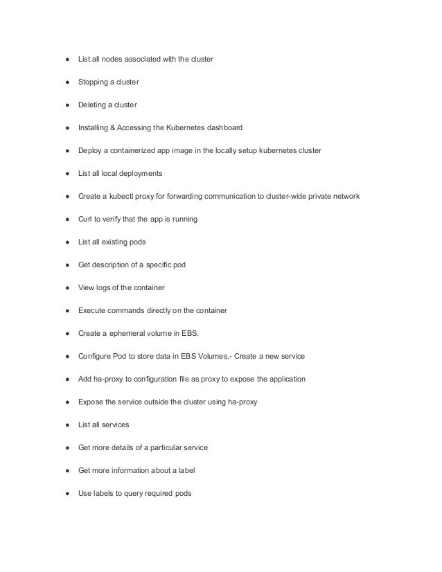 ● List all nodes associated with the cluster
● Stopping a cluster
● Deleting a cluster
● Installing & Accessing the Kubernetes dashboard
● Deploy a containerized app image in the locally setup kubernetes cluster
● List all local deployments
● Create a kubectl proxy for forwarding communication to cluster-wide private network
● Curl to verify that the app is running
● List all existing pods
● Get description of a specific pod
● View logs of the container
● Execute commands directly on the container
● Create a ephemeral volume in EBS.
● Configure Pod to store data in EBS Volumes.- Create a new service
● Add ha-proxy to configuration file as proxy to expose the application
● Expose the service outside the cluster using ha-proxy
● List all services
● Get more details of a particular service
● Get more information about a label
● Use labels to query required pods
 