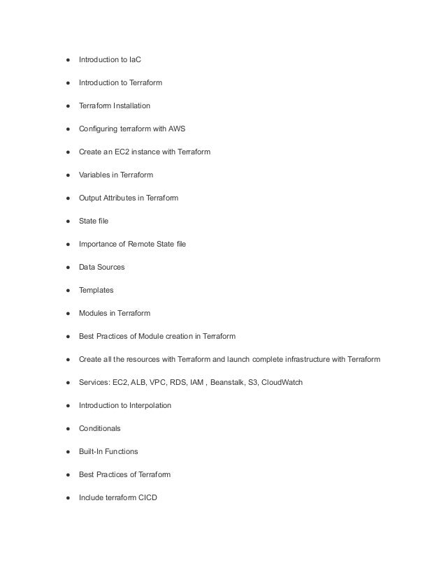 ● Introduction to IaC
● Introduction to Terraform
● Terraform Installation
● Configuring terraform with AWS
● Create an EC2 instance with Terraform
● Variables in Terraform
● Output Attributes in Terraform
● State file
● Importance of Remote State file
● Data Sources
● Templates
● Modules in Terraform
● Best Practices of Module creation in Terraform
● Create all the resources with Terraform and launch complete infrastructure with Terraform
● Services: EC2, ALB, VPC, RDS, IAM , Beanstalk, S3, CloudWatch
● Introduction to Interpolation
● Conditionals
● Built-In Functions
● Best Practices of Terraform
● Include terraform CICD
 