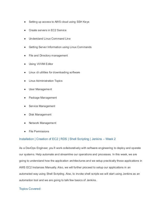 ● Setting up access to AWS cloud using SSH Keys
● Create servers in EC2 Service
● Understand Linux Command Line
● Getting Server Information using Linux Commands
● File and Directory management
● Using VI/VIM Editor
● Linux cli utilities for downloading software
● Linux Administration Topics
● User Management
● Package Management
● Service Management
● Disk Management
● Network Management
● File Permissions
Installation | Creation of EC2 | RDS | Shell Scripting | Jenkins – Week 2
As a DevOps Engineer, you’ll work collaboratively with software engineering to deploy and operate
our systems. Help automate and streamline our operations and processes. In this week, we are
going to understand how the application architectures and we setup practically those applications in
AWS EC2 Instances Manually. Also, we will further proceed to setup our applications in an
automated way using Shell Scripting. Also, to invoke shell scripts we will start using Jenkins as an
automation tool and we are going to talk few basics of Jenkins.
Topics Covered:
 