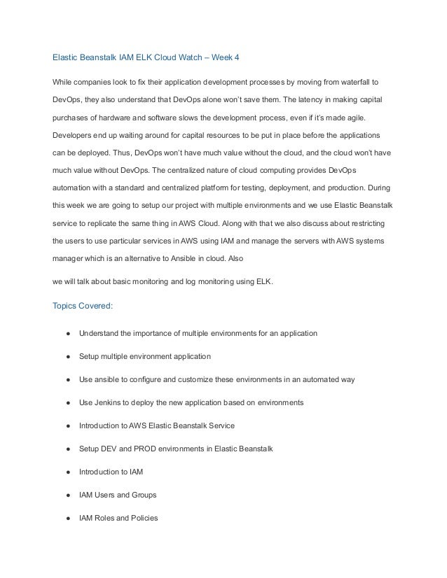 Elastic Beanstalk IAM ELK Cloud Watch – Week 4
While companies look to fix their application development processes by moving from waterfall to
DevOps, they also understand that DevOps alone won’t save them. The latency in making capital
purchases of hardware and software slows the development process, even if it’s made agile.
Developers end up waiting around for capital resources to be put in place before the applications
can be deployed. Thus, DevOps won’t have much value without the cloud, and the cloud won’t have
much value without DevOps. The centralized nature of cloud computing provides DevOps
automation with a standard and centralized platform for testing, deployment, and production. During
this week we are going to setup our project with multiple environments and we use Elastic Beanstalk
service to replicate the same thing in AWS Cloud. Along with that we also discuss about restricting
the users to use particular services in AWS using IAM and manage the servers with AWS systems
manager which is an alternative to Ansible in cloud. Also
we will talk about basic monitoring and log monitoring using ELK.
Topics Covered:
● Understand the importance of multiple environments for an application
● Setup multiple environment application
● Use ansible to configure and customize these environments in an automated way
● Use Jenkins to deploy the new application based on environments
● Introduction to AWS Elastic Beanstalk Service
● Setup DEV and PROD environments in Elastic Beanstalk
● Introduction to IAM
● IAM Users and Groups
● IAM Roles and Policies
 