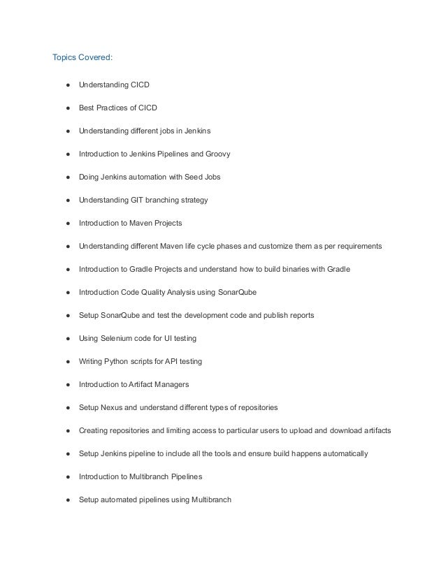 Topics Covered:
● Understanding CICD
● Best Practices of CICD
● Understanding different jobs in Jenkins
● Introduction to Jenkins Pipelines and Groovy
● Doing Jenkins automation with Seed Jobs
● Understanding GIT branching strategy
● Introduction to Maven Projects
● Understanding different Maven life cycle phases and customize them as per requirements
● Introduction to Gradle Projects and understand how to build binaries with Gradle
● Introduction Code Quality Analysis using SonarQube
● Setup SonarQube and test the development code and publish reports
● Using Selenium code for UI testing
● Writing Python scripts for API testing
● Introduction to Artifact Managers
● Setup Nexus and understand different types of repositories
● Creating repositories and limiting access to particular users to upload and download artifacts
● Setup Jenkins pipeline to include all the tools and ensure build happens automatically
● Introduction to Multibranch Pipelines
● Setup automated pipelines using Multibranch
 