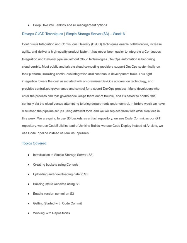 ● Deep Dive into Jenkins and all management options
Devops CI/CD Techniques | Simple Storage Server (S3) – Week 6
Continuous Integration and Continuous Delivery (CI/CD) techniques enable collaboration, increase
agility, and deliver a high-quality product faster. It has never been easier to Integrate a Continuous
Integration and Delivery pipeline without Cloud technologies. DevOps automation is becoming
cloud-centric. Most public and private cloud computing providers support DevOps systemically on
their platform, including continuous integration and continuous development tools. This tight
integration lowers the cost associated with on-premises DevOps automation technology, and
provides centralized governance and control for a sound DevOps process. Many developers who
enter the process find that governance keeps them out of trouble, and it’s easier to control this
centrally via the cloud versus attempting to bring departments under control. In before week we have
discussed the pipeline setups using different tools and we will replace them with AWS Services in
this week. We are going to use S3 buckets as artifact repository, we use Code Commit as our GIT
repository, we use CodeBuild instead of Jenkins Builds, we use Code Deploy instead of Ansible, we
use Code Pipeline instead of Jenkins Pipelines.
Topics Covered:
● Introduction to Simple Storage Server (S3)
● Creating buckets using Console
● Uploading and downloading data to S3
● Building static websites using S3
● Enable version control on S3
● Getting Started with Code Commit
● Working with Repositories
 
