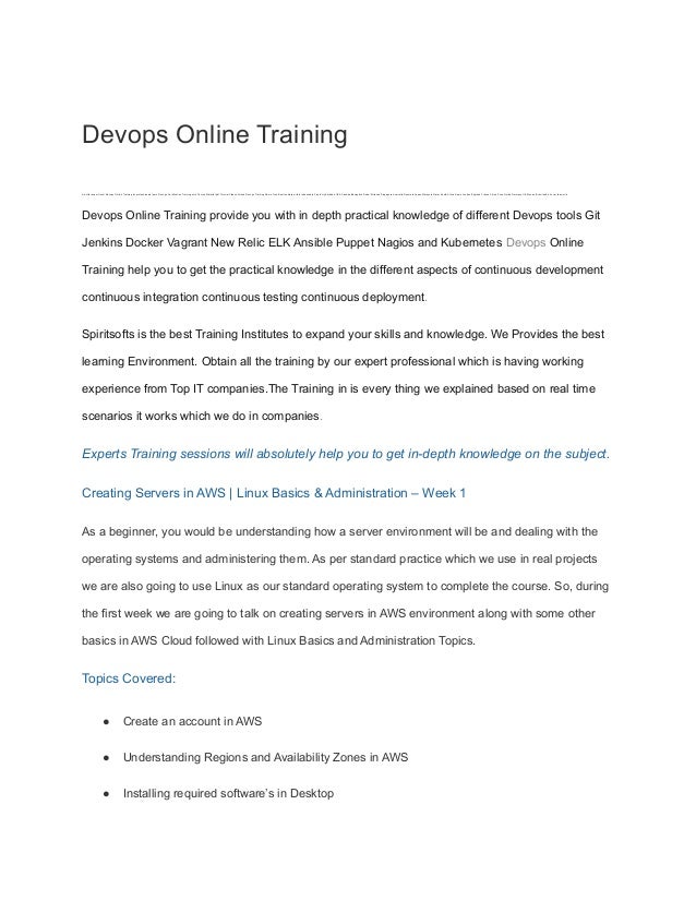Devops Online Training
we offer expert level Devops Online Training by professionals learn Devops Certification Training with Course Material pdf Tutorial Videos Attend Devops Training Demo Free Best Institute within reasonable Fee in Hyderabad USA Canada Bangalore Dubai Srilanka Singapore Australia Denmark Japan Malaysia Qatar South Africa Spain London England France China Pune Noida Germany UK Mexico Brazil and all over the world
Devops Online Training provide you with in depth practical knowledge of different Devops tools Git
Jenkins Docker Vagrant New Relic ELK Ansible Puppet Nagios and Kubernetes Devops Online
Training help you to get the practical knowledge in the different aspects of continuous development
continuous integration continuous testing continuous deployment.
Spiritsofts is the best Training Institutes to expand your skills and knowledge. We Provides the best
learning Environment. Obtain all the training by our expert professional which is having working
experience from Top IT companies.The Training in is every thing we explained based on real time
scenarios it works which we do in companies.
Experts Training sessions will absolutely help you to get in-depth knowledge on the subject.
Creating Servers in AWS | Linux Basics & Administration – Week 1
As a beginner, you would be understanding how a server environment will be and dealing with the
operating systems and administering them. As per standard practice which we use in real projects
we are also going to use Linux as our standard operating system to complete the course. So, during
the first week we are going to talk on creating servers in AWS environment along with some other
basics in AWS Cloud followed with Linux Basics and Administration Topics.
Topics Covered:
● Create an account in AWS
● Understanding Regions and Availability Zones in AWS
● Installing required software’s in Desktop
 