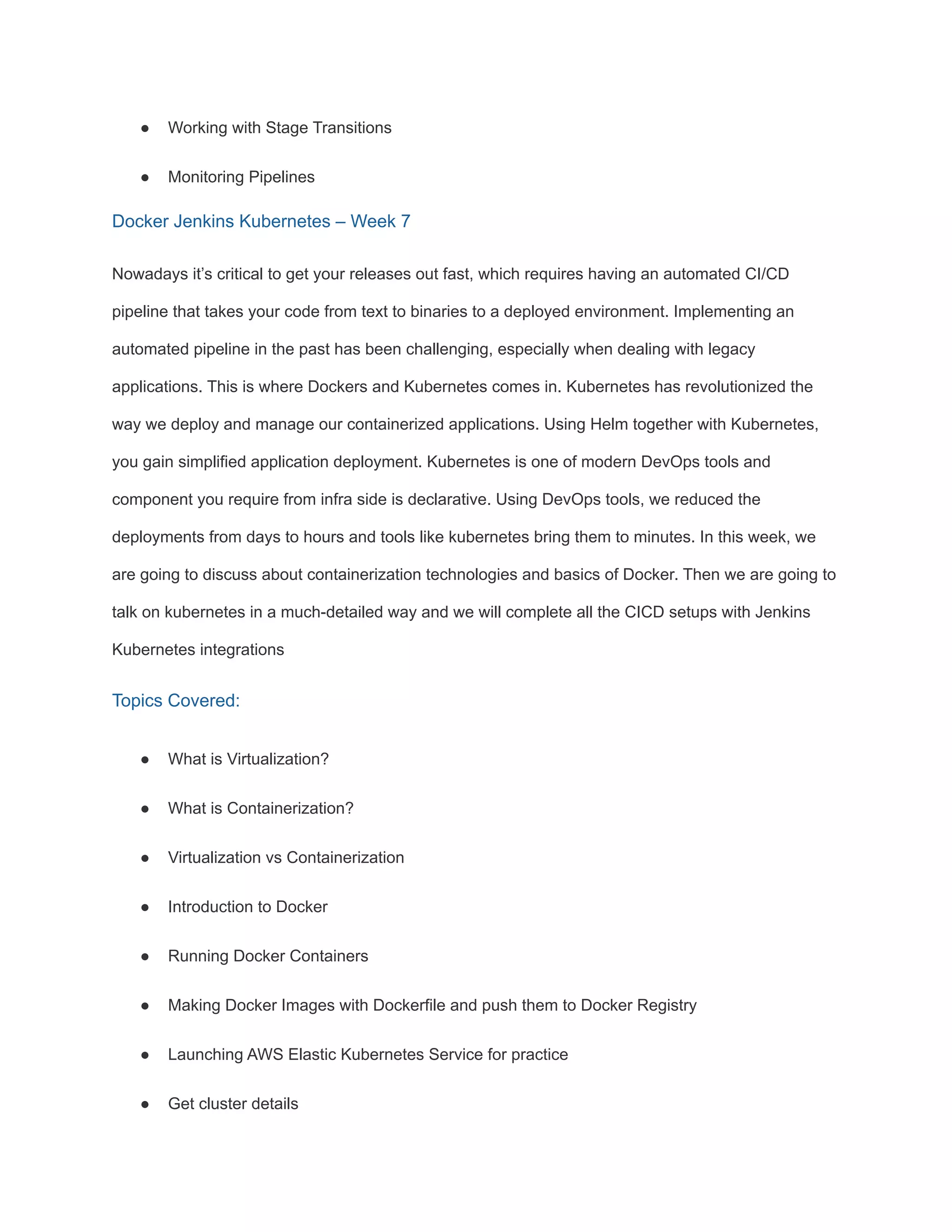 ● Working with Stage Transitions
● Monitoring Pipelines
Docker Jenkins Kubernetes – Week 7
Nowadays it’s critical to get your releases out fast, which requires having an automated CI/CD
pipeline that takes your code from text to binaries to a deployed environment. Implementing an
automated pipeline in the past has been challenging, especially when dealing with legacy
applications. This is where Dockers and Kubernetes comes in. Kubernetes has revolutionized the
way we deploy and manage our containerized applications. Using Helm together with Kubernetes,
you gain simplified application deployment. Kubernetes is one of modern DevOps tools and
component you require from infra side is declarative. Using DevOps tools, we reduced the
deployments from days to hours and tools like kubernetes bring them to minutes. In this week, we
are going to discuss about containerization technologies and basics of Docker. Then we are going to
talk on kubernetes in a much-detailed way and we will complete all the CICD setups with Jenkins
Kubernetes integrations
Topics Covered:
● What is Virtualization?
● What is Containerization?
● Virtualization vs Containerization
● Introduction to Docker
● Running Docker Containers
● Making Docker Images with Dockerfile and push them to Docker Registry
● Launching AWS Elastic Kubernetes Service for practice
● Get cluster details
 