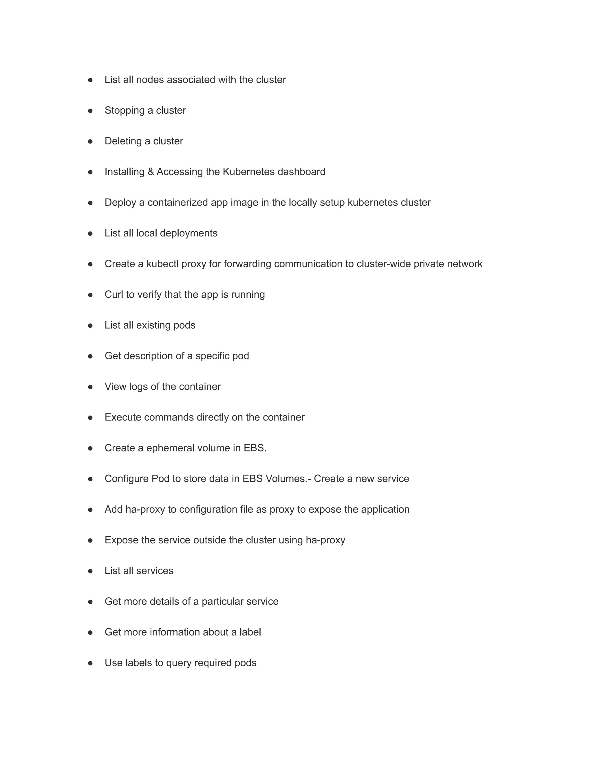 ● List all nodes associated with the cluster
● Stopping a cluster
● Deleting a cluster
● Installing & Accessing the Kubernetes dashboard
● Deploy a containerized app image in the locally setup kubernetes cluster
● List all local deployments
● Create a kubectl proxy for forwarding communication to cluster-wide private network
● Curl to verify that the app is running
● List all existing pods
● Get description of a specific pod
● View logs of the container
● Execute commands directly on the container
● Create a ephemeral volume in EBS.
● Configure Pod to store data in EBS Volumes.- Create a new service
● Add ha-proxy to configuration file as proxy to expose the application
● Expose the service outside the cluster using ha-proxy
● List all services
● Get more details of a particular service
● Get more information about a label
● Use labels to query required pods
 