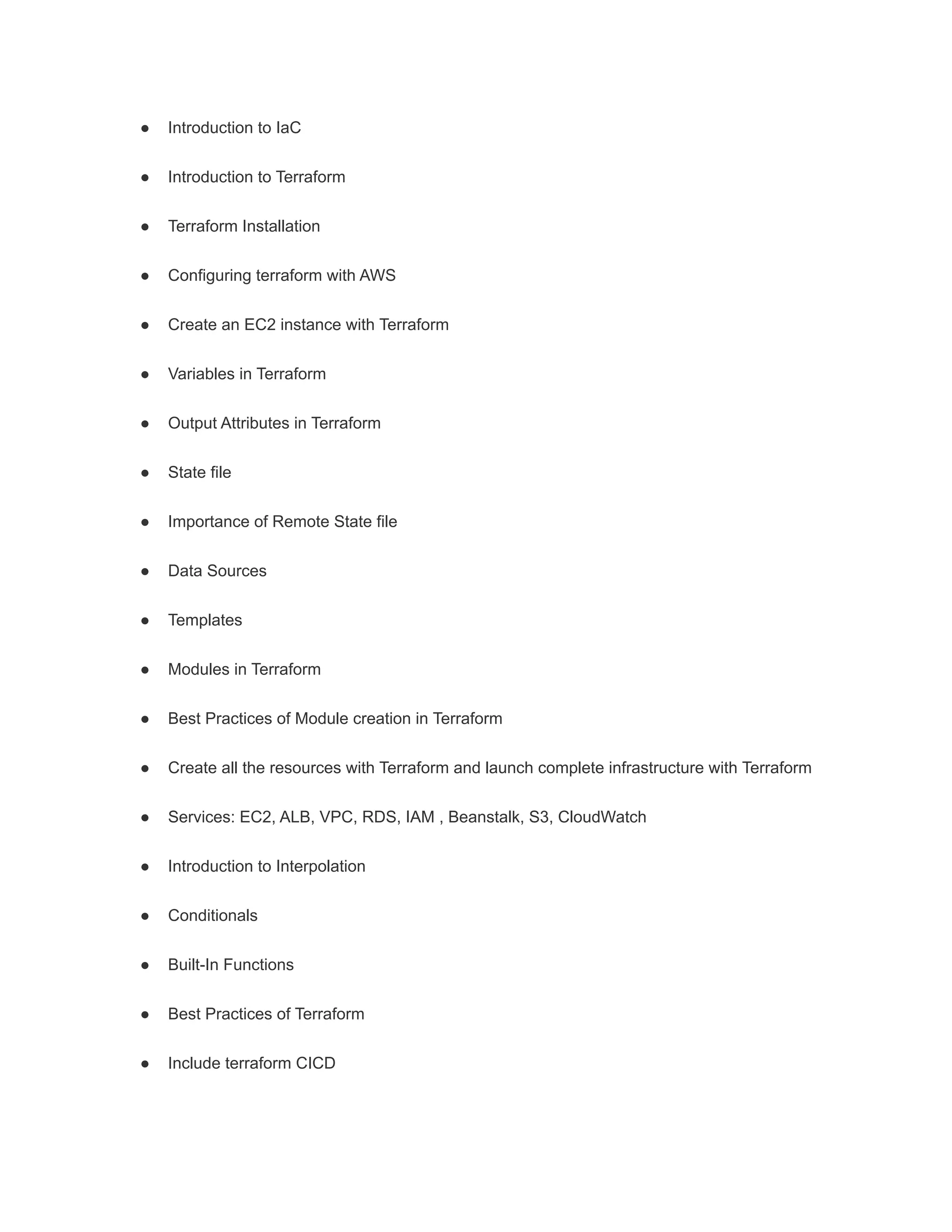 ● Introduction to IaC
● Introduction to Terraform
● Terraform Installation
● Configuring terraform with AWS
● Create an EC2 instance with Terraform
● Variables in Terraform
● Output Attributes in Terraform
● State file
● Importance of Remote State file
● Data Sources
● Templates
● Modules in Terraform
● Best Practices of Module creation in Terraform
● Create all the resources with Terraform and launch complete infrastructure with Terraform
● Services: EC2, ALB, VPC, RDS, IAM , Beanstalk, S3, CloudWatch
● Introduction to Interpolation
● Conditionals
● Built-In Functions
● Best Practices of Terraform
● Include terraform CICD
 