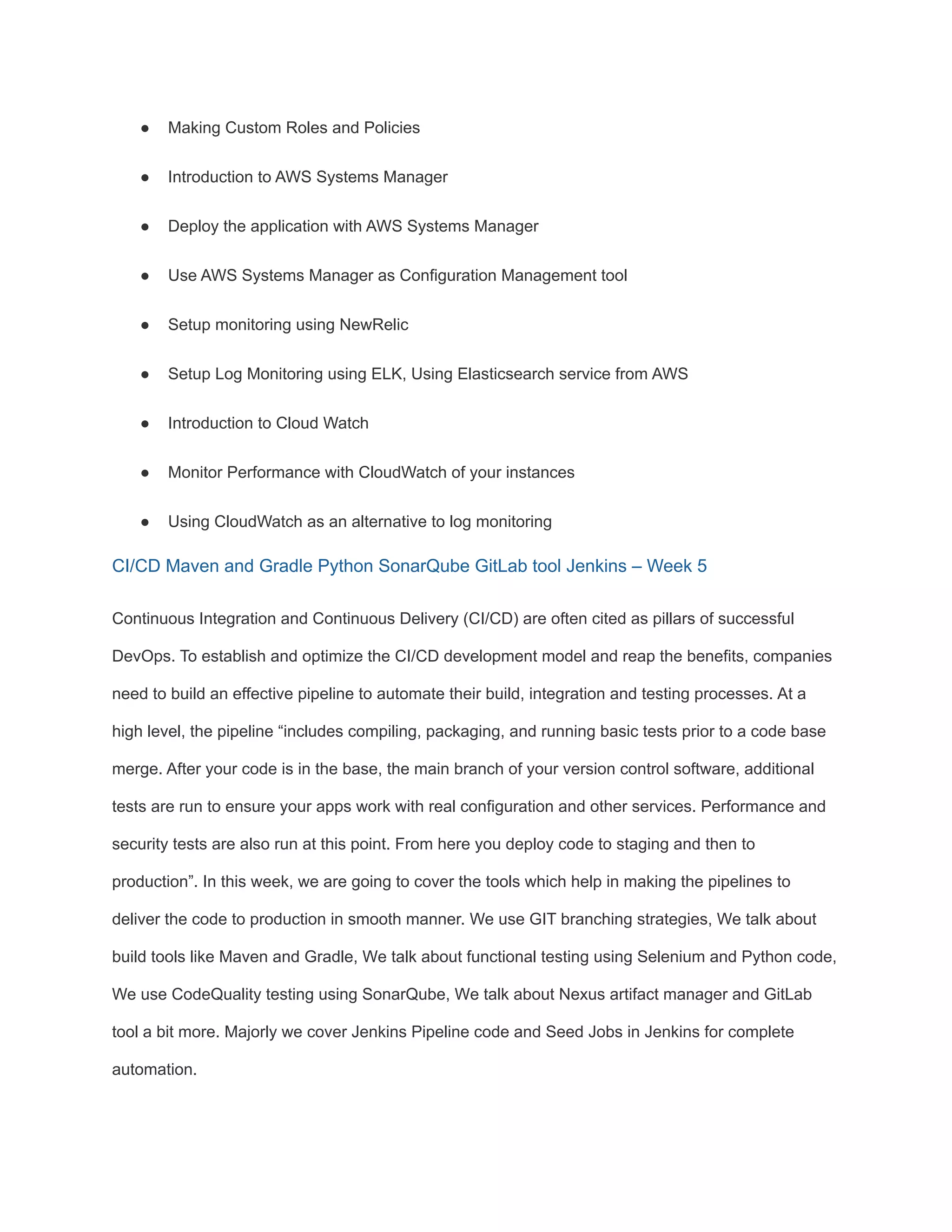● Making Custom Roles and Policies
● Introduction to AWS Systems Manager
● Deploy the application with AWS Systems Manager
● Use AWS Systems Manager as Configuration Management tool
● Setup monitoring using NewRelic
● Setup Log Monitoring using ELK, Using Elasticsearch service from AWS
● Introduction to Cloud Watch
● Monitor Performance with CloudWatch of your instances
● Using CloudWatch as an alternative to log monitoring
CI/CD Maven and Gradle Python SonarQube GitLab tool Jenkins – Week 5
Continuous Integration and Continuous Delivery (CI/CD) are often cited as pillars of successful
DevOps. To establish and optimize the CI/CD development model and reap the benefits, companies
need to build an effective pipeline to automate their build, integration and testing processes. At a
high level, the pipeline “includes compiling, packaging, and running basic tests prior to a code base
merge. After your code is in the base, the main branch of your version control software, additional
tests are run to ensure your apps work with real configuration and other services. Performance and
security tests are also run at this point. From here you deploy code to staging and then to
production”. In this week, we are going to cover the tools which help in making the pipelines to
deliver the code to production in smooth manner. We use GIT branching strategies, We talk about
build tools like Maven and Gradle, We talk about functional testing using Selenium and Python code,
We use CodeQuality testing using SonarQube, We talk about Nexus artifact manager and GitLab
tool a bit more. Majorly we cover Jenkins Pipeline code and Seed Jobs in Jenkins for complete
automation.
 