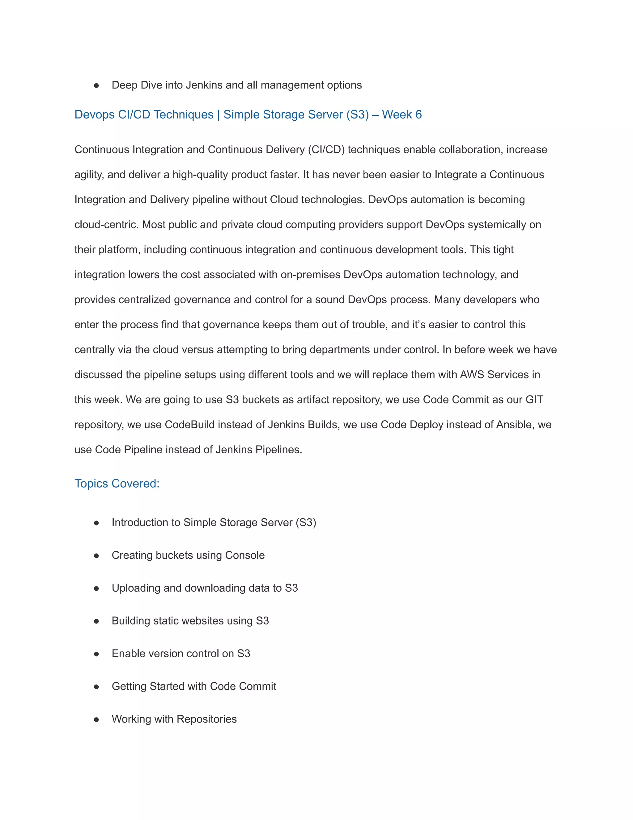 ● Deep Dive into Jenkins and all management options
Devops CI/CD Techniques | Simple Storage Server (S3) – Week 6
Continuous Integration and Continuous Delivery (CI/CD) techniques enable collaboration, increase
agility, and deliver a high-quality product faster. It has never been easier to Integrate a Continuous
Integration and Delivery pipeline without Cloud technologies. DevOps automation is becoming
cloud-centric. Most public and private cloud computing providers support DevOps systemically on
their platform, including continuous integration and continuous development tools. This tight
integration lowers the cost associated with on-premises DevOps automation technology, and
provides centralized governance and control for a sound DevOps process. Many developers who
enter the process find that governance keeps them out of trouble, and it’s easier to control this
centrally via the cloud versus attempting to bring departments under control. In before week we have
discussed the pipeline setups using different tools and we will replace them with AWS Services in
this week. We are going to use S3 buckets as artifact repository, we use Code Commit as our GIT
repository, we use CodeBuild instead of Jenkins Builds, we use Code Deploy instead of Ansible, we
use Code Pipeline instead of Jenkins Pipelines.
Topics Covered:
● Introduction to Simple Storage Server (S3)
● Creating buckets using Console
● Uploading and downloading data to S3
● Building static websites using S3
● Enable version control on S3
● Getting Started with Code Commit
● Working with Repositories
 