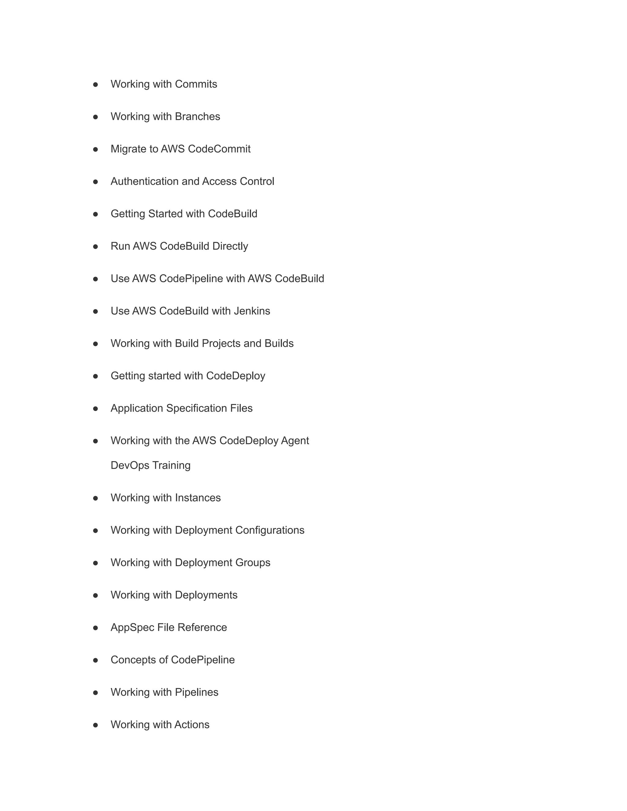 ● Working with Commits
● Working with Branches
● Migrate to AWS CodeCommit
● Authentication and Access Control
● Getting Started with CodeBuild
● Run AWS CodeBuild Directly
● Use AWS CodePipeline with AWS CodeBuild
● Use AWS CodeBuild with Jenkins
● Working with Build Projects and Builds
● Getting started with CodeDeploy
● Application Specification Files
● Working with the AWS CodeDeploy Agent
DevOps Training
● Working with Instances
● Working with Deployment Configurations
● Working with Deployment Groups
● Working with Deployments
● AppSpec File Reference
● Concepts of CodePipeline
● Working with Pipelines
● Working with Actions
 