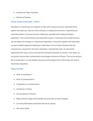 ● Working with Stage Transitions
● Monitoring Pipelines
Docker Jenkins Kubernetes – Week 7
Nowadays it’s critical to get your releases out fast, which requires having an automated CI/CD
pipeline that takes your code from text to binaries to a deployed environment. Implementing an
automated pipeline in the past has been challenging, especially when dealing with legacy
applications. This is where Dockers and Kubernetes comes in. Kubernetes has revolutionized the
way we deploy and manage our containerized applications. Using Helm together with Kubernetes,
you gain simplified application deployment. Kubernetes is one of modern DevOps tools and
component you require from infra side is declarative. Using DevOps tools, we reduced the
deployments from days to hours and tools like kubernetes bring them to minutes. In this week, we
are going to discuss about containerization technologies and basics of Docker. Then we are going to
talk on kubernetes in a much-detailed way and we will complete all the CICD setups with Jenkins
Kubernetes integrations
Topics Covered:
● What is Virtualization?
● What is Containerization?
● Virtualization vs Containerization
● Introduction to Docker
● Running Docker Containers
● Making Docker Images with Dockerfile and push them to Docker Registry
● Launching AWS Elastic Kubernetes Service for practice
● Get cluster details
 