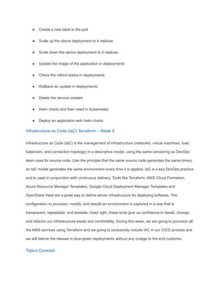 ● Create a new label to the pod
● Scale up the above deployment to 4 replicas
● Scale down the above deployment to 2 replicas
● Update the image of the application in deployments
● Check the rollout status in deployments
● Rollback an update in deployments
● Delete the service created
● Helm charts and their need in Kubernetes
● Deploy an application with helm charts
Infrastructure as Code (IaC) Terraform – Week 8
Infrastructure as Code (IaC) is the management of infrastructure (networks, virtual machines, load
balancers, and connection topology) in a descriptive model, using the same versioning as DevOps
team uses for source code. Like the principle that the same source code generates the same binary,
an IaC model generates the same environment every time it is applied. IaC is a key DevOps practice
and is used in conjunction with continuous delivery. Tools like Terraform, AWS Cloud Formation,
Azure Resource Manager Templates, Google Cloud Deployment Manager Templates and
OpenStack Heat are a great way to define server infrastructure for deploying software. The
configuration to provision, modify, and rebuild an environment is captured in a way that is
transparent, repeatable, and testable. Used right, these tools give us confidence to tweak, change,
and refactor our infrastructure easily and comfortably. During this week, we are going to provision all
the AWS services using Terraform and we going to exclusively include IAC in our CICD process and
we will deliver the release in blue-green deployments without any outage to the end customer.
Topics Covered:
 