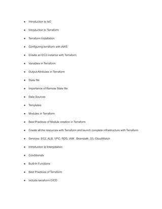 ● Introduction to IaC
● Introduction to Terraform
● Terraform Installation
● Configuring terraform with AWS
● Create an EC2 instance with Terraform
● Variables in Terraform
● Output Attributes in Terraform
● State file
● Importance of Remote State file
● Data Sources
● Templates
● Modules in Terraform
● Best Practices of Module creation in Terraform
● Create all the resources with Terraform and launch complete infrastructure with Terraform
● Services: EC2, ALB, VPC, RDS, IAM , Beanstalk, S3, CloudWatch
● Introduction to Interpolation
● Conditionals
● Built-In Functions
● Best Practices of Terraform
● Include terraform CICD
 