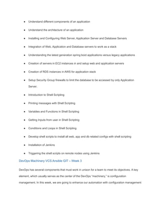 ● Understand different components of an application
● Understand the architecture of an application
● Installing and Configuring Web Server, Application Server and Database Servers
● Integration of Web, Application and Database servers to work as a stack
● Understanding the latest generation spring boot applications versus legacy applications
● Creation of servers in EC2 instances in and setup web and application servers
● Creation of RDS instances in AWS for application stack
● Setup Security Group firewalls to limit the database to be accessed by only Application
Server.
● Introduction to Shell Scripting
● Printing messages with Shell Scripting
● Variables and Functions in Shell Scripting
● Getting Inputs from user in Shell Scripting
● Conditions and Loops in Shell Scripting
● Develop shell scripts to install all web, app and db related configs with shell scripting
● Installation of Jenkins
● Triggering the shell scripts on remote nodes using Jenkins
DevOps Machinery VCS Ansible GIT – Week 3
DevOps has several components that must work in unison for a team to meet its objectives. A key
element, which usually serves as the center of the DevOps “machinery,” is configuration
management. In this week, we are going to enhance our automation with configuration management
 