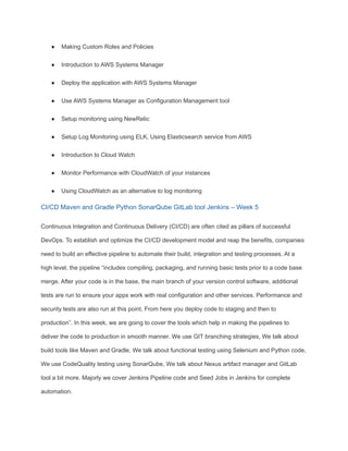 ● Making Custom Roles and Policies
● Introduction to AWS Systems Manager
● Deploy the application with AWS Systems Manager
● Use AWS Systems Manager as Configuration Management tool
● Setup monitoring using NewRelic
● Setup Log Monitoring using ELK, Using Elasticsearch service from AWS
● Introduction to Cloud Watch
● Monitor Performance with CloudWatch of your instances
● Using CloudWatch as an alternative to log monitoring
CI/CD Maven and Gradle Python SonarQube GitLab tool Jenkins – Week 5
Continuous Integration and Continuous Delivery (CI/CD) are often cited as pillars of successful
DevOps. To establish and optimize the CI/CD development model and reap the benefits, companies
need to build an effective pipeline to automate their build, integration and testing processes. At a
high level, the pipeline “includes compiling, packaging, and running basic tests prior to a code base
merge. After your code is in the base, the main branch of your version control software, additional
tests are run to ensure your apps work with real configuration and other services. Performance and
security tests are also run at this point. From here you deploy code to staging and then to
production”. In this week, we are going to cover the tools which help in making the pipelines to
deliver the code to production in smooth manner. We use GIT branching strategies, We talk about
build tools like Maven and Gradle, We talk about functional testing using Selenium and Python code,
We use CodeQuality testing using SonarQube, We talk about Nexus artifact manager and GitLab
tool a bit more. Majorly we cover Jenkins Pipeline code and Seed Jobs in Jenkins for complete
automation.
 
