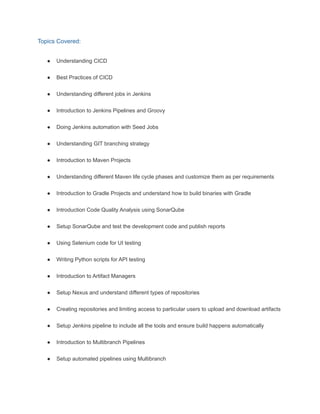 Topics Covered:
● Understanding CICD
● Best Practices of CICD
● Understanding different jobs in Jenkins
● Introduction to Jenkins Pipelines and Groovy
● Doing Jenkins automation with Seed Jobs
● Understanding GIT branching strategy
● Introduction to Maven Projects
● Understanding different Maven life cycle phases and customize them as per requirements
● Introduction to Gradle Projects and understand how to build binaries with Gradle
● Introduction Code Quality Analysis using SonarQube
● Setup SonarQube and test the development code and publish reports
● Using Selenium code for UI testing
● Writing Python scripts for API testing
● Introduction to Artifact Managers
● Setup Nexus and understand different types of repositories
● Creating repositories and limiting access to particular users to upload and download artifacts
● Setup Jenkins pipeline to include all the tools and ensure build happens automatically
● Introduction to Multibranch Pipelines
● Setup automated pipelines using Multibranch
 