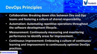 DevOps Principles
• Collaboration: Breaking down silos between Dev and Ops
teams and fostering a culture of shared responsibility.
• Automation: Automating repetitive operations throughout
the software development lifecycle.
• Measurement: Continuously measuring and monitoring
performance to identify areas for improvement.
• Continuous improvement: Embracing a culture of continuous
learning and improvement to continuously optimize DevOps
practices.
 