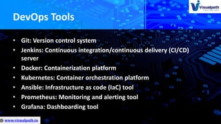 DevOps Tools
• Git: Version control system
• Jenkins: Continuous integration/continuous delivery (CI/CD)
server
• Docker: Containerization platform
• Kubernetes: Container orchestration platform
• Ansible: Infrastructure as code (IaC) tool
• Prometheus: Monitoring and alerting tool
• Grafana: Dashboarding tool
 