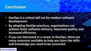 Conclusion
• DevOps is a critical skill set for modern software
development.
• By adopting DevOps practices, organizations can
achieve faster software delivery, improved quality, and
increased efficiency.
• If you are interested in a career in DevOps, there are
many resources available to help you learn the skills
and knowledge you need to be successful.
 