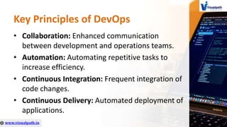Key Principles of DevOps
• Collaboration: Enhanced communication
between development and operations teams.
• Automation: Automating repetitive tasks to
increase efficiency.
• Continuous Integration: Frequent integration of
code changes.
• Continuous Delivery: Automated deployment of
applications.
 