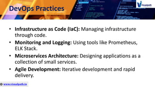 DevOps Practices
• Infrastructure as Code (IaC): Managing infrastructure
through code.
• Monitoring and Logging: Using tools like Prometheus,
ELK Stack.
• Microservices Architecture: Designing applications as a
collection of small services.
• Agile Development: Iterative development and rapid
delivery.
 