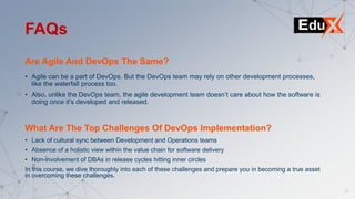 Are Agile And DevOps The Same?
• Agile can be a part of DevOps. But the DevOps team may rely on other development processes,
like the waterfall process too.
• Also, unlike the DevOps team, the agile development team doesn’t care about how the software is
doing once it’s developed and released.
FAQs
What Are The Top Challenges Of DevOps Implementation?
• Lack of cultural sync between Development and Operations teams
• Absence of a holistic view within the value chain for software delivery
• Non-involvement of DBAs in release cycles hitting inner circles
In this course, we dive thoroughly into each of these challenges and prepare you in becoming a true asset
in overcoming these challenges.
 