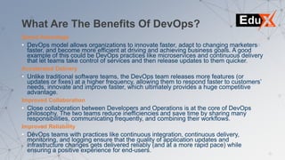 What Are The Benefits Of DevOps?
Speed Advantage
• DevOps model allows organizations to innovate faster, adapt to changing marketers
faster, and become more efficient at driving and achieving business goals. A good
example of this could be DevOps practices like microservices and continuous delivery
that let teams take control of services and then release updates to them quicker.
Accelerated Delivery
• Unlike traditional software teams, the DevOps team releases more features (or
updates or fixes) at a higher frequency, allowing them to respond faster to customers’
needs, innovate and improve faster, which ultimately provides a huge competitive
advantage.
Improved Collaboration
• Close collaboration between Developers and Operations is at the core of DevOps
philosophy. The two teams reduce inefficiencies and save time by sharing many
responsibilities, communicating frequently, and combining their workflows.
Improved Reliability
• DevOps teams with practices like continuous integration, continuous delivery,
monitoring, and logging ensure that the quality of application updates and
infrastructure changes gets delivered reliably (and at a more rapid pace) while
ensuring a positive experience for end-users.
 