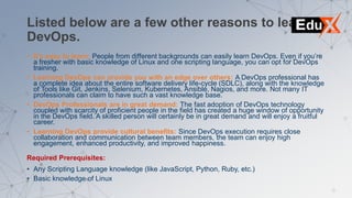 Listed below are a few other reasons to learn
DevOps.
• It’s easy to learn: People from different backgrounds can easily learn DevOps. Even if you’re
a fresher with basic knowledge of Linux and one scripting language, you can opt for DevOps
training.
• Learning DevOps can provide you with an edge over others: A DevOps professional has
a complete idea about the entire software delivery life-cycle (SDLC), along with the knowledge
of Tools like Git, Jenkins, Selenium, Kubernetes, Ansible, Nagios, and more. Not many IT
professionals can claim to have such a vast knowledge base.
• DevOps Professionals are in great demand: The fast adoption of DevOps technology
coupled with scarcity of proficient people in the field has created a huge window of opportunity
in the DevOps field. A skilled person will certainly be in great demand and will enjoy a fruitful
career.
• Learning DevOps provide cultural benefits: Since DevOps execution requires close
collaboration and communication between team members, the team can enjoy high
engagement, enhanced productivity, and improved happiness.
Required Prerequisites:
• Any Scripting Language knowledge (like JavaScript, Python, Ruby, etc.)
• Basic knowledge of Linux
 