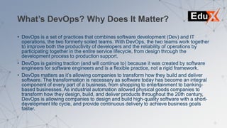 What’s DevOps? Why Does It Matter?
• DevOps is a set of practices that combines software development (Dev) and IT
operations, the two formerly soiled teams. With DevOps, the two teams work together
to improve both the productivity of developers and the reliability of operations by
participating together in the entire service lifecycle, from design through the
development process to production support.
• DevOps is gaining traction (and will continue to) because it was created by software
engineers for software engineers and is a flexible practice, not a rigid framework.
• DevOps matters as it’s allowing companies to transform how they build and deliver
software. The transformation is necessary as software today has become an integral
component of every part of a business, from shopping to entertainment to banking-
based businesses. As industrial automation allowed physical goods companies to
transform how they design, build, and deliver products throughout the 20th century,
DevOps is allowing companies to design and build high-quality software with a short-
development life cycle, and provide continuous delivery to achieve business goals
faster.
 
