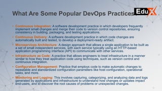 What Are Some Popular DevOps Practices?
• Continuous Integration: A software development practice in which developers frequently
implement small changes and merge their code to version control repositories, ensuring
consistency in building, packaging, and testing applications.
• Continuous Delivery: A software development practice in which code changes are
automatically built and tested, to develop a deployment-ready artifact.
• Microservices Architecture: A design approach that allows a single application to be built as
a set of small independent services, with each service typically using an HTTP-based
application programming interface (API) to communicate with other services.
• Infrastructure as Code: A practice that allows engineers to treat infrastructure in a manner
similar to how they treat application code using techniques, such as version control and
continuous integration.
• Configuration Management: Practice that employs code to make automatic changes to
repeatable and standardized configuration parameters like host configuration, operational
tasks, and more.
• Monitoring and Logging: This involves capturing, categorizing, and analyzing data and logs
generated by applications and infrastructure to understand how changes or updates impact
end-users, and to discover the root causes of problems or unexpected changes.
 